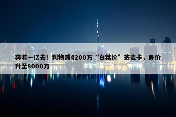 奔着一亿去！利物浦4200万“白菜价”签麦卡，身价升至8000万