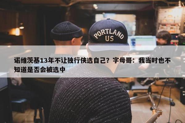 诺维茨基13年不让独行侠选自己？字母哥：我当时也不知道是否会被选中