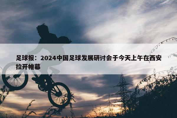 足球报：2024中国足球发展研讨会于今天上午在西安拉开帷幕