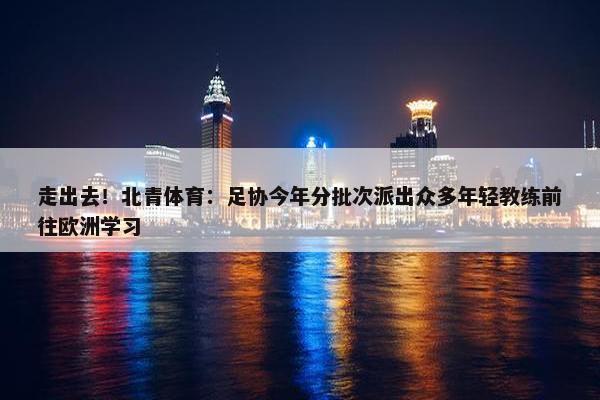 走出去！北青体育：足协今年分批次派出众多年轻教练前往欧洲学习