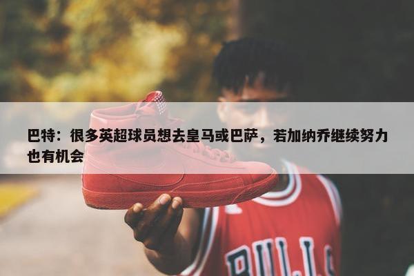 巴特：很多英超球员想去皇马或巴萨，若加纳乔继续努力也有机会