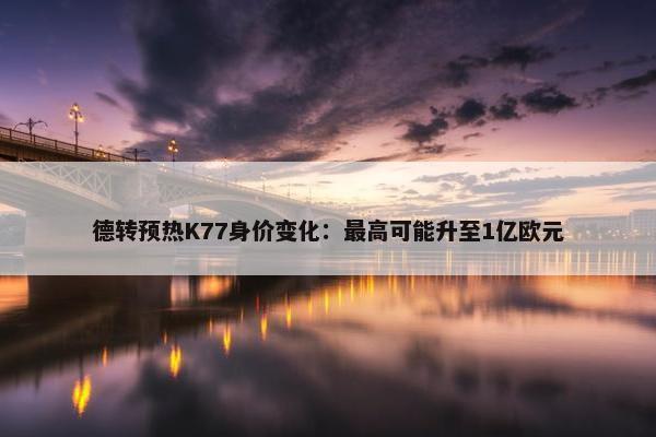 德转预热K77身价变化：最高可能升至1亿欧元