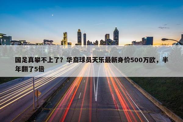 国足真攀不上了？华裔球员天乐最新身价500万欧，半年翻了5倍