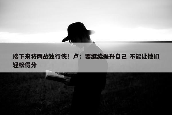 接下来将两战独行侠！卢：要继续提升自己 不能让他们轻松得分