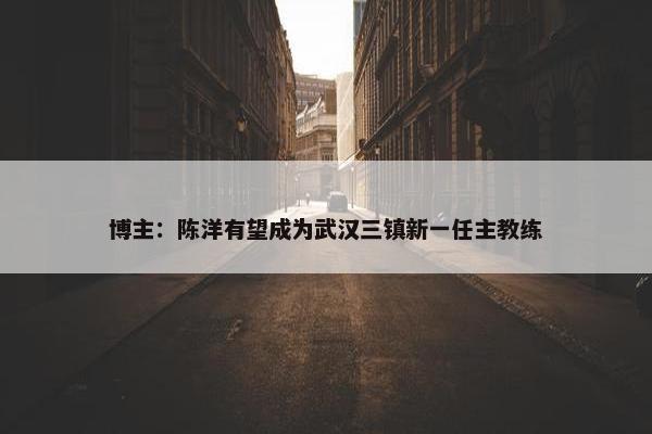 博主：陈洋有望成为武汉三镇新一任主教练