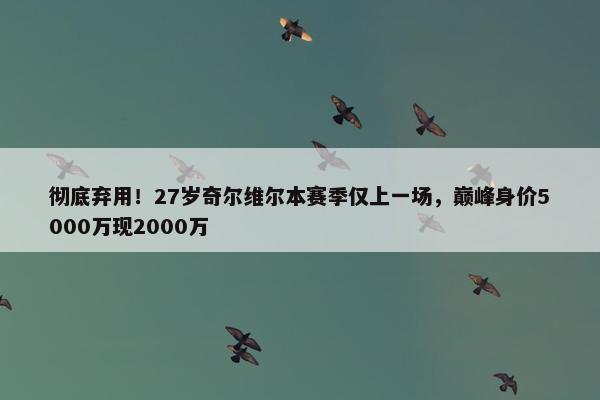 彻底弃用！27岁奇尔维尔本赛季仅上一场，巅峰身价5000万现2000万