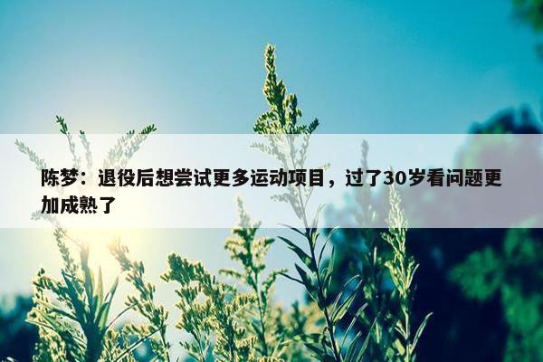 陈梦：退役后想尝试更多运动项目，过了30岁看问题更加成熟了