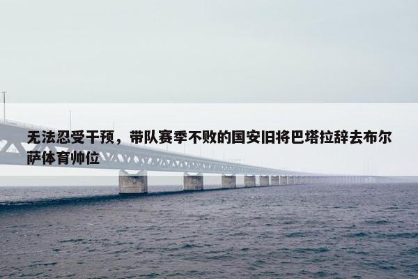 无法忍受干预，带队赛季不败的国安旧将巴塔拉辞去布尔萨体育帅位