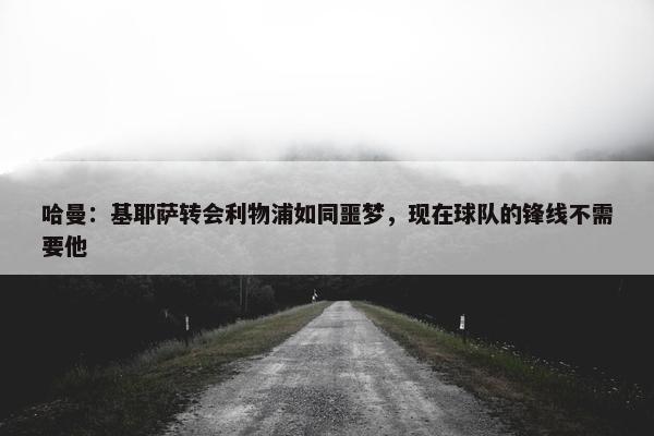 哈曼：基耶萨转会利物浦如同噩梦，现在球队的锋线不需要他