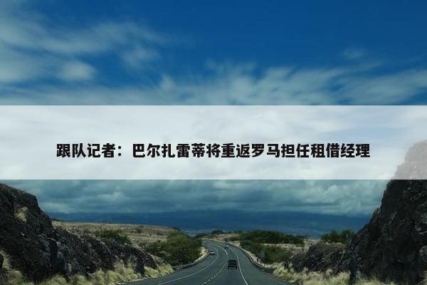 跟队记者：巴尔扎雷蒂将重返罗马担任租借经理