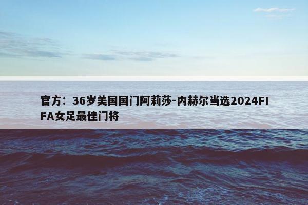 官方：36岁美国国门阿莉莎-内赫尔当选2024FIFA女足最佳门将