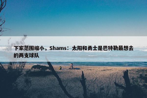 下家范围缩小，Shams：太阳和勇士是巴特勒最想去的两支球队