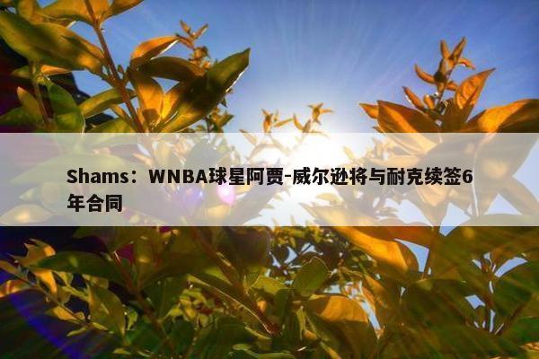 Shams：WNBA球星阿贾-威尔逊将与耐克续签6年合同