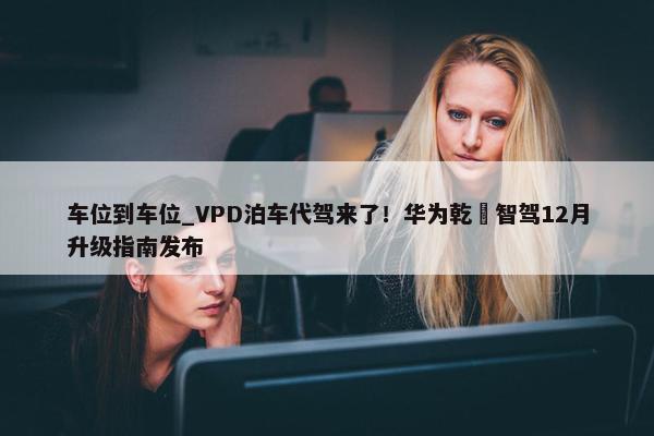 车位到车位_VPD泊车代驾来了！华为乾崑智驾12月升级指南发布