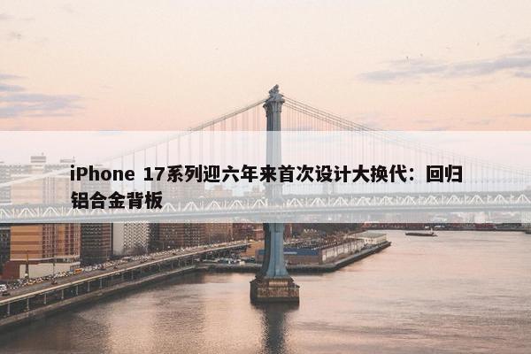 iPhone 17系列迎六年来首次设计大换代：回归铝合金背板