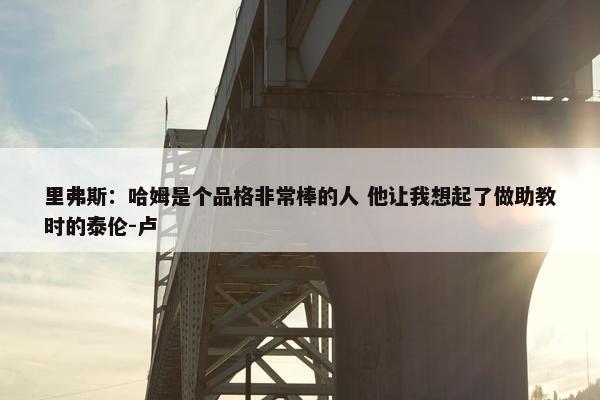 里弗斯：哈姆是个品格非常棒的人 他让我想起了做助教时的泰伦-卢