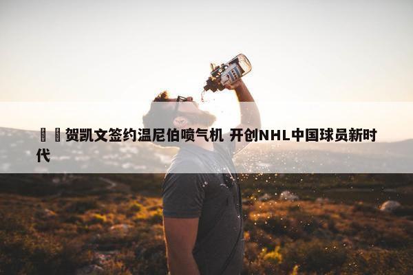 ✍️贺凯文签约温尼伯喷气机 开创NHL中国球员新时代