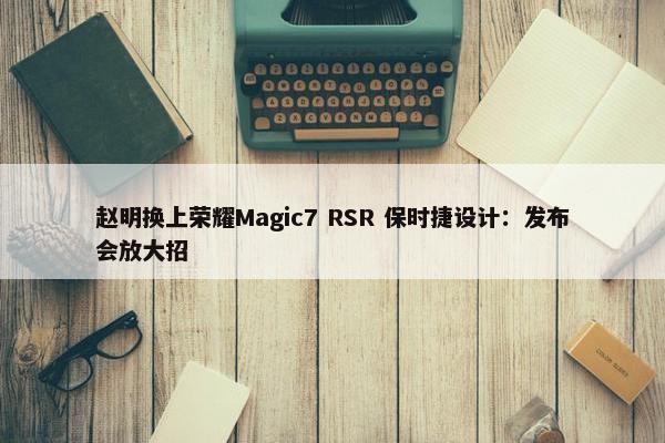 赵明换上荣耀Magic7 RSR 保时捷设计：发布会放大招