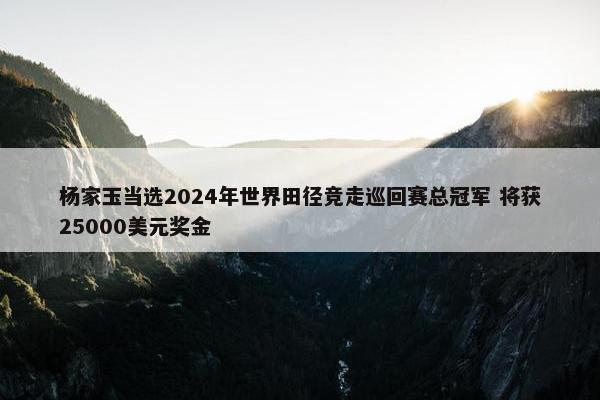 杨家玉当选2024年世界田径竞走巡回赛总冠军 将获25000美元奖金