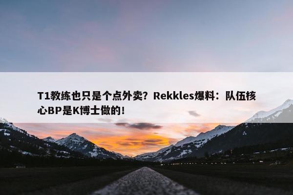 T1教练也只是个点外卖？Rekkles爆料：队伍核心BP是K博士做的！