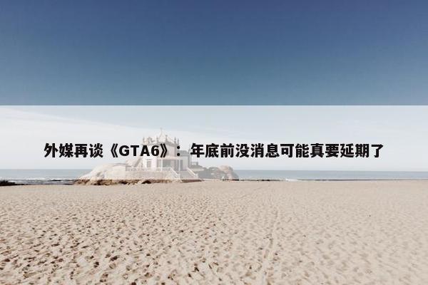 外媒再谈《GTA6》：年底前没消息可能真要延期了