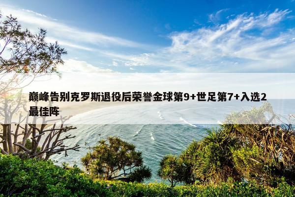 巅峰告别克罗斯退役后荣誉金球第9+世足第7+入选2最佳阵