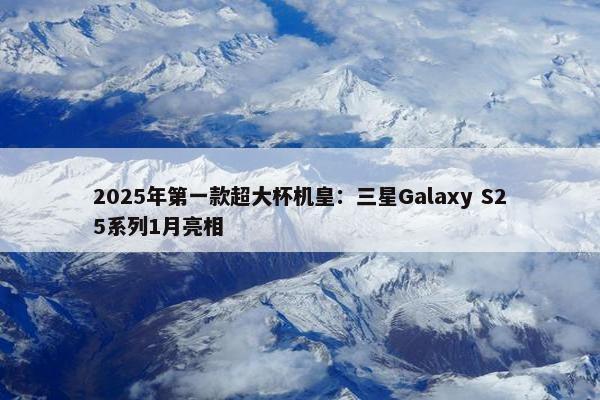 2025年第一款超大杯机皇：三星Galaxy S25系列1月亮相