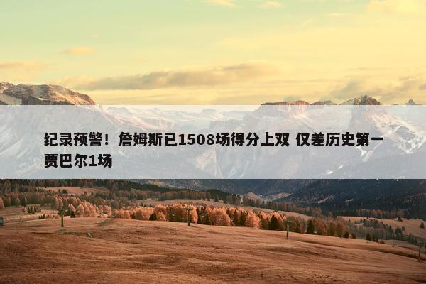 纪录预警！詹姆斯已1508场得分上双 仅差历史第一贾巴尔1场