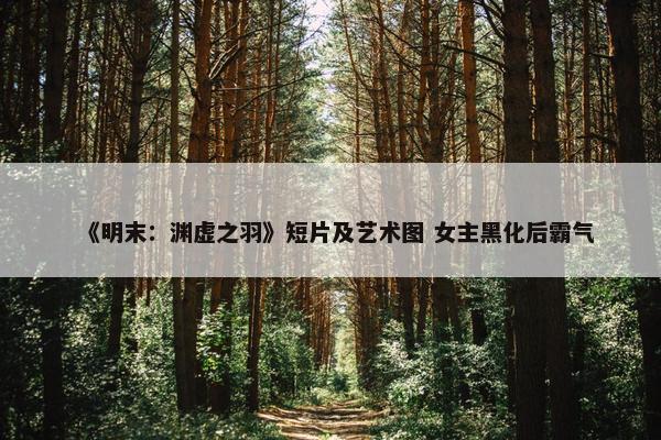 《明末：渊虚之羽》短片及艺术图 女主黑化后霸气