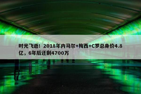 时光飞逝！2018年内马尔+梅西+C罗总身价4.8亿，6年后还剩4700万