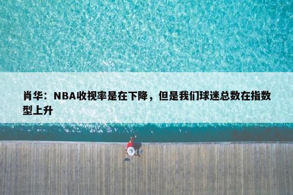 肖华：NBA收视率是在下降，但是我们球迷总数在指数型上升