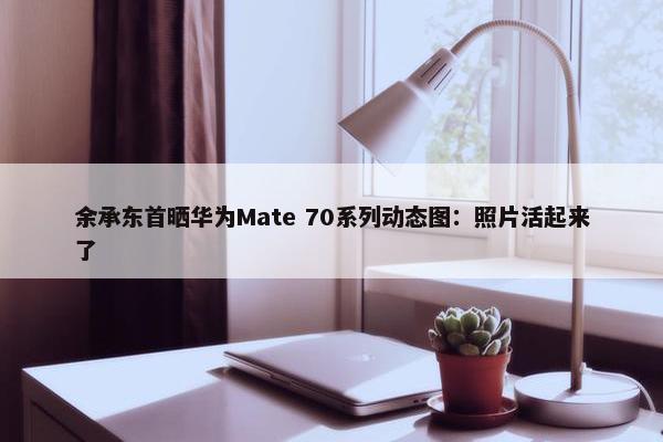 余承东首晒华为Mate 70系列动态图：照片活起来了