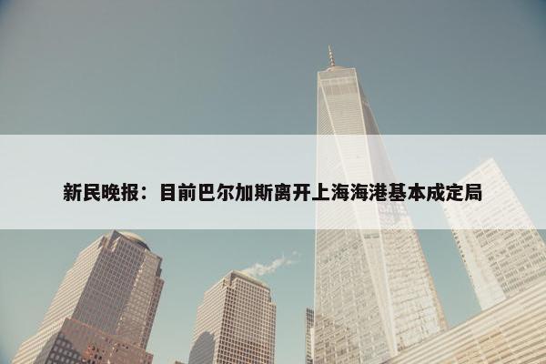 新民晚报：目前巴尔加斯离开上海海港基本成定局