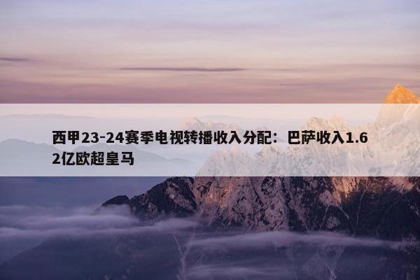 西甲23-24赛季电视转播收入分配：巴萨收入1.62亿欧超皇马