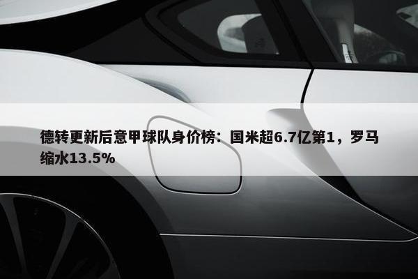 德转更新后意甲球队身价榜：国米超6.7亿第1，罗马缩水13.5%