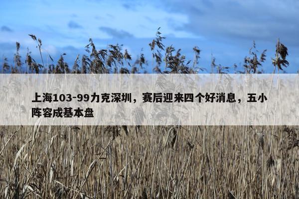 上海103-99力克深圳，赛后迎来四个好消息，五小阵容成基本盘