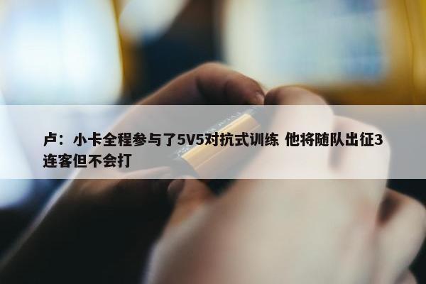 卢：小卡全程参与了5V5对抗式训练 他将随队出征3连客但不会打