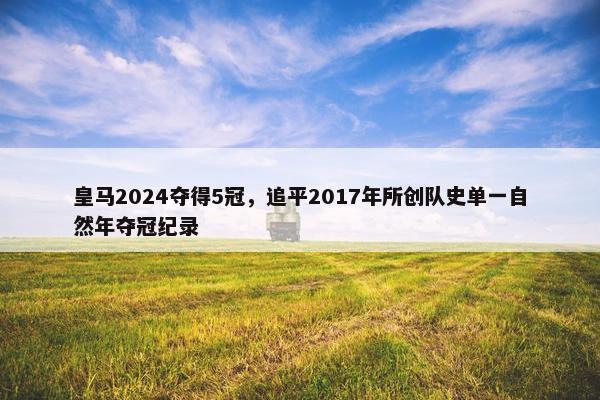 皇马2024夺得5冠，追平2017年所创队史单一自然年夺冠纪录