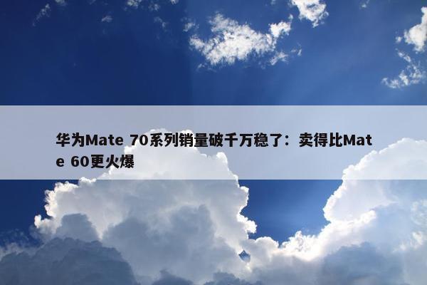 华为Mate 70系列销量破千万稳了：卖得比Mate 60更火爆