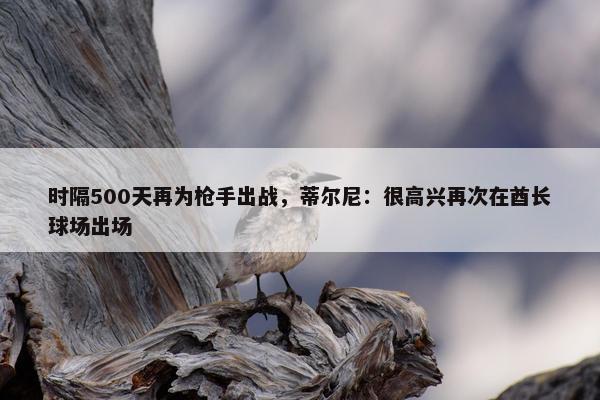 时隔500天再为枪手出战，蒂尔尼：很高兴再次在酋长球场出场