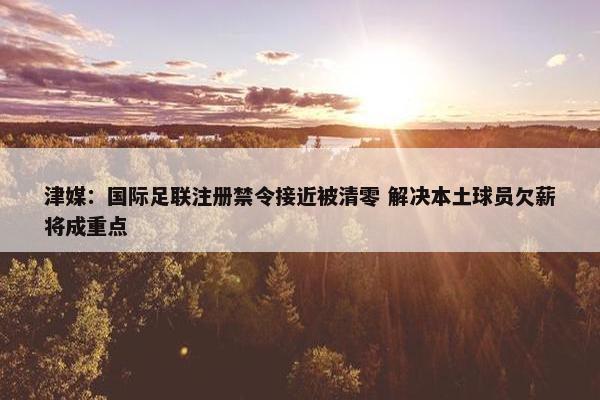 津媒：国际足联注册禁令接近被清零 解决本土球员欠薪将成重点