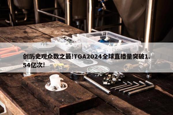 创历史观众数之最!TGA2024全球直播量突破1.54亿次!