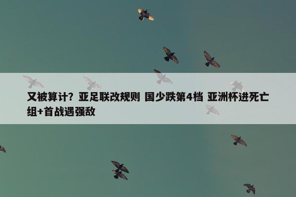 又被算计？亚足联改规则 国少跌第4档 亚洲杯进死亡组+首战遇强敌