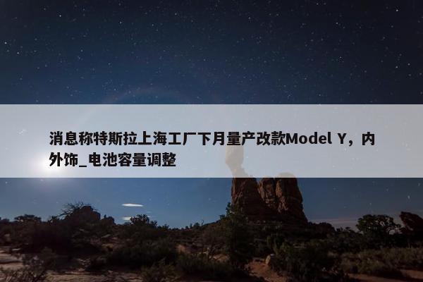 消息称特斯拉上海工厂下月量产改款Model Y，内外饰_电池容量调整