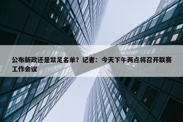 公布新政还是禁足名单？记者：今天下午两点将召开联赛工作会议