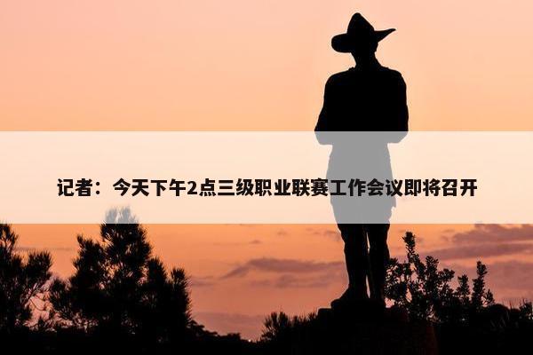 记者：今天下午2点三级职业联赛工作会议即将召开