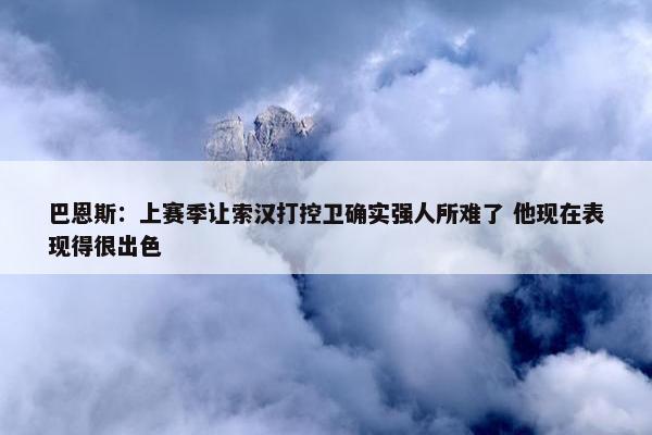 巴恩斯：上赛季让索汉打控卫确实强人所难了 他现在表现得很出色