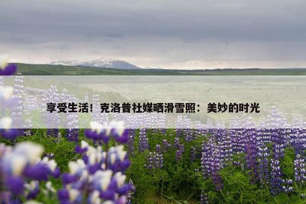 享受生活！克洛普社媒晒滑雪照：美妙的时光