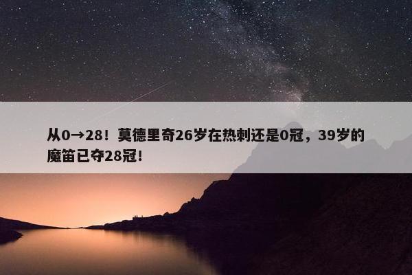 从0→28！莫德里奇26岁在热刺还是0冠，39岁的魔笛已夺28冠！