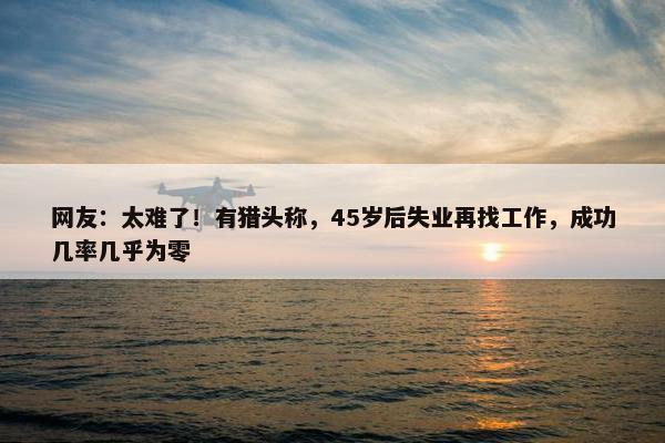 网友：太难了！有猎头称，45岁后失业再找工作，成功几率几乎为零